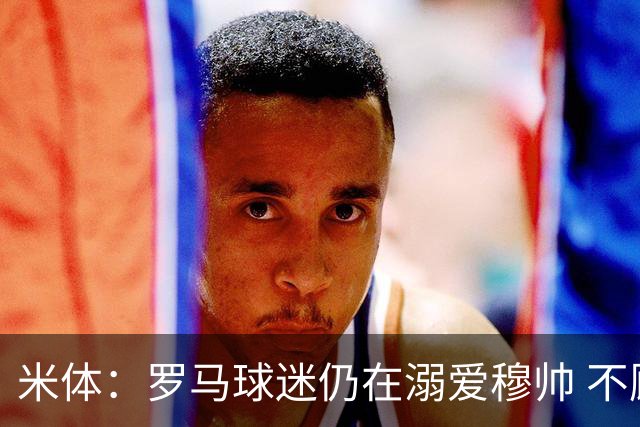 米体：罗马球迷仍在溺爱穆帅 不顾一切的支持他